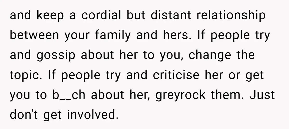 and keep a cordial but distant relationship between your family and hers. If people try and gossip about her to you, change the topic. If people try and criticise her...