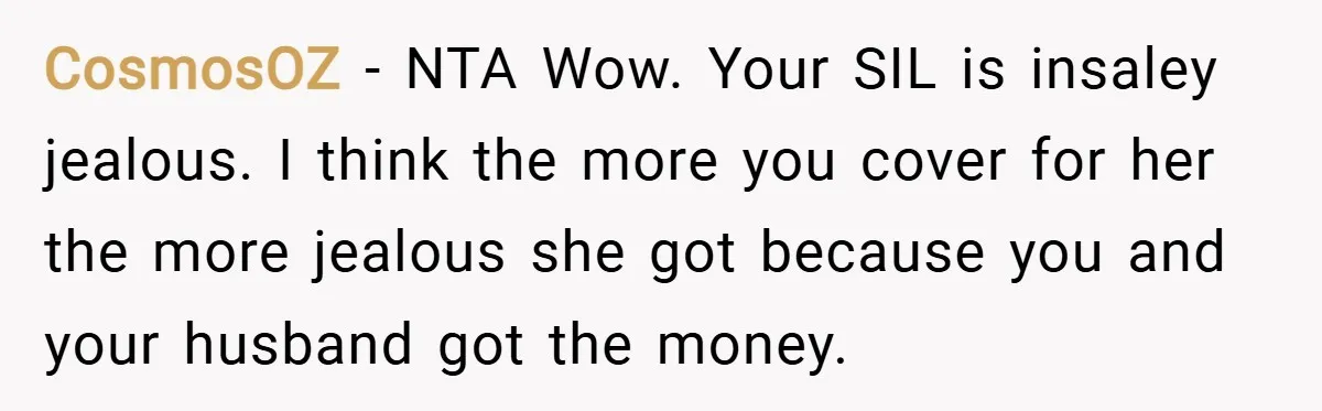 CosmosOZ − NTA Wow. Your SIL is insaley jealous. I think the more you cover for her the more jealous she got because you and your husband got the money.