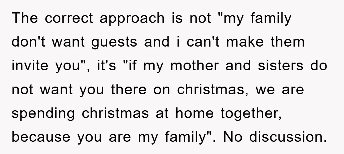 The correct approach is not "my family don't want guests and i can't make them invite you", it's "if my mother and sisters do not want you there on christmas,...