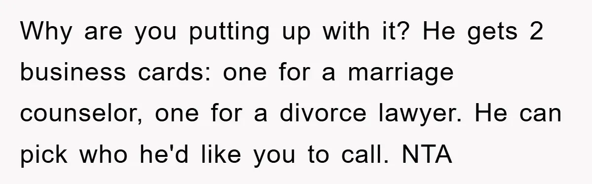 Why are you putting up with it? He gets 2 business cards: one for a marriage counselor, one for a divorce lawyer. He can pick who he'd like you to...
