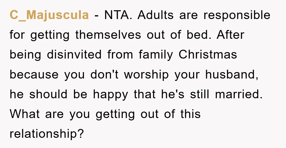 C_Majuscula − NTA. Adults are responsible for getting themselves out of bed. After being disinvited from family Christmas because you don't worship your husband, he should be happy that he's...