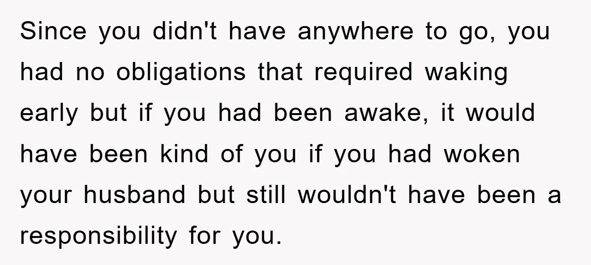 Since you didn't have anywhere to go, you had no obligations that required waking early but if you had been awake, it would have been kind of you if you...