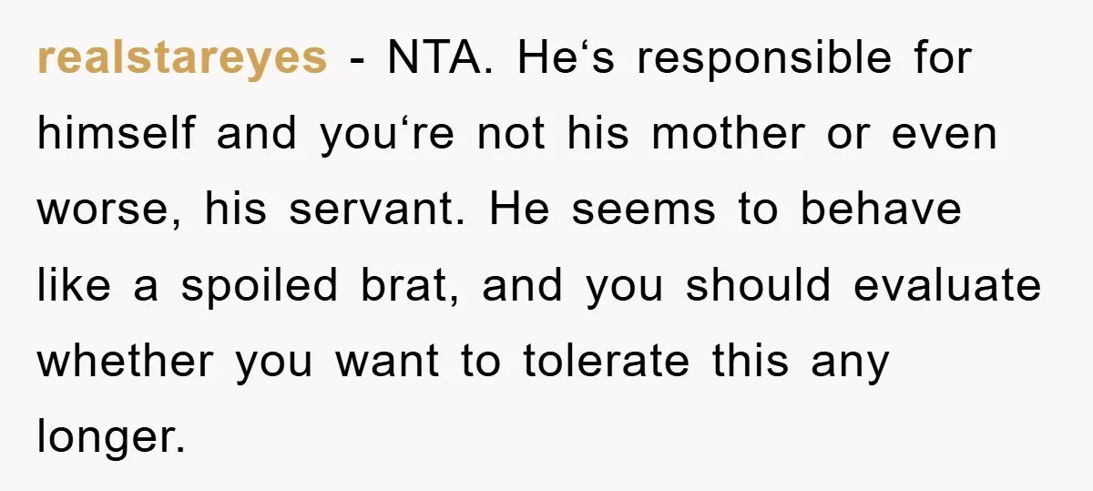 realstareyes − NTA. He‘s responsible for himself and you‘re not his mother or even worse, his servant. He seems to behave like a spoiled brat, and you should evaluate whether...