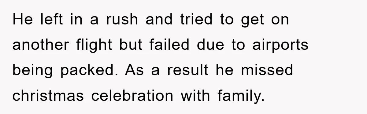 He left in a rush and tried to get on another flight but failed due to airports being packed. As a result he missed christmas celebration with family.