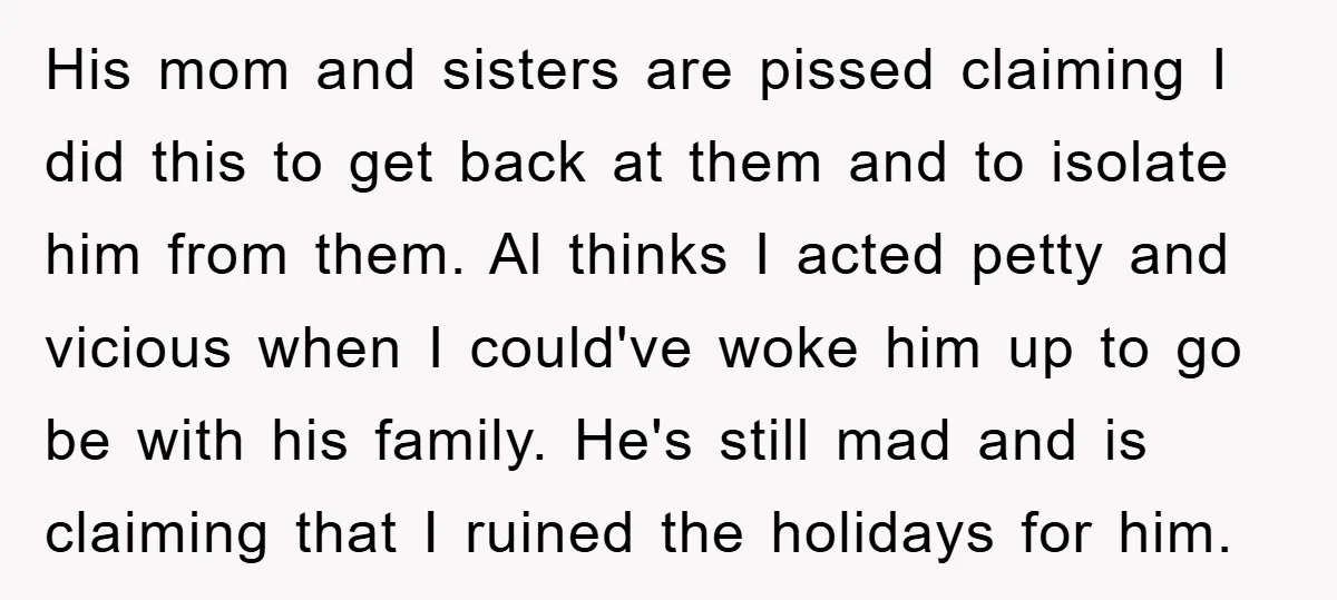 His mom and sisters are pissed claiming I did this to get back at them and to isolate him from them. Al thinks I acted petty and vicious when I...