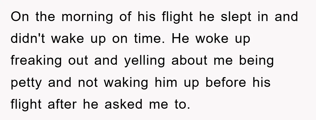 On the morning of his flight he slept in and didn't wake up on time. He woke up freaking out and yelling about me being petty and not waking him...