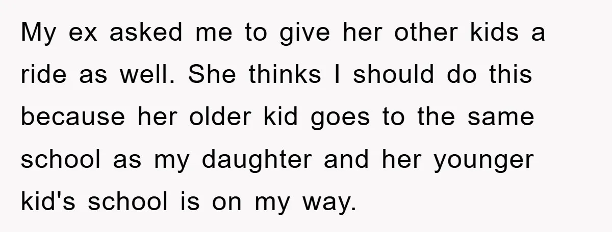 My ex asked me to give her other kids a ride as well. She thinks I should do this because her older kid goes to the same school as my...