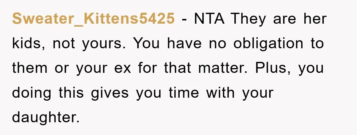 Sweater_Kittens5425 − NTA They are her kids, not yours. You have no obligation to them or your ex for that matter. Plus, you doing this gives you time with your...