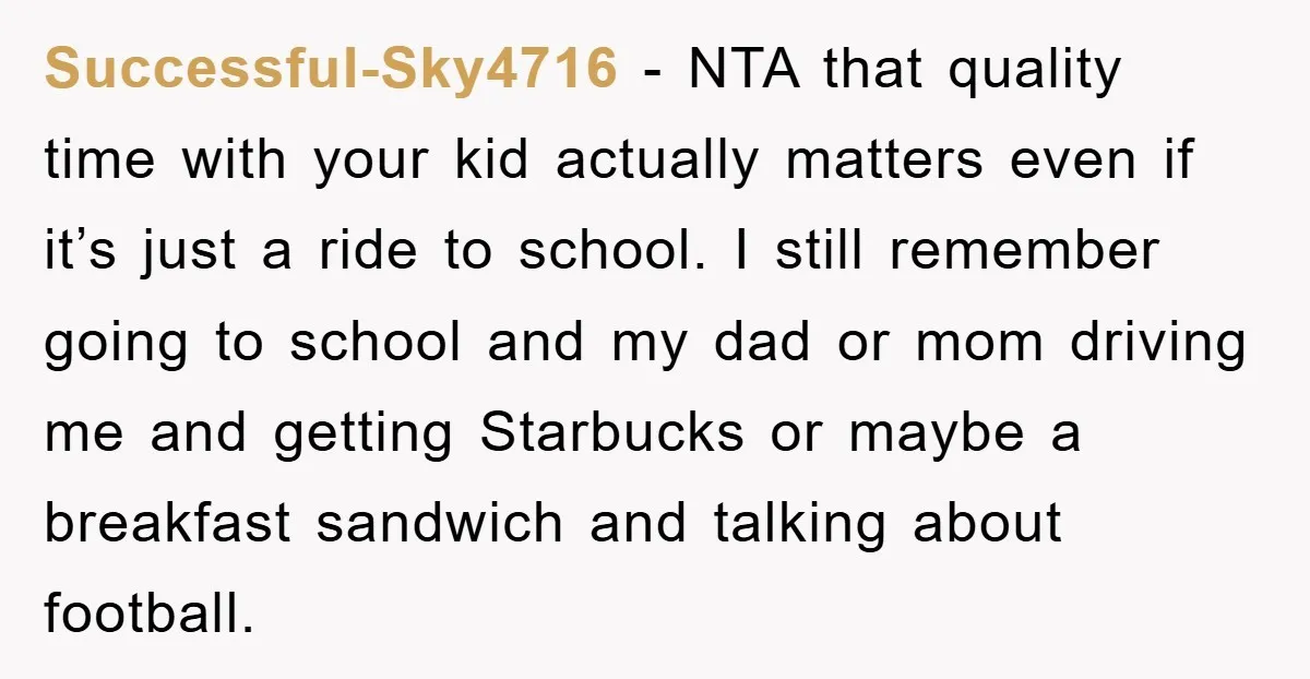 Successful-Sky4716 − NTA that quality time with your kid actually matters even if it’s just a ride to school. I still remember going to school and my dad or mom...