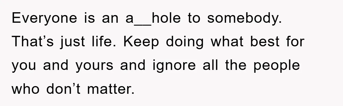 Everyone is an a__hole to somebody. That’s just life. Keep doing what best for you and yours and ignore all the people who don’t matter.