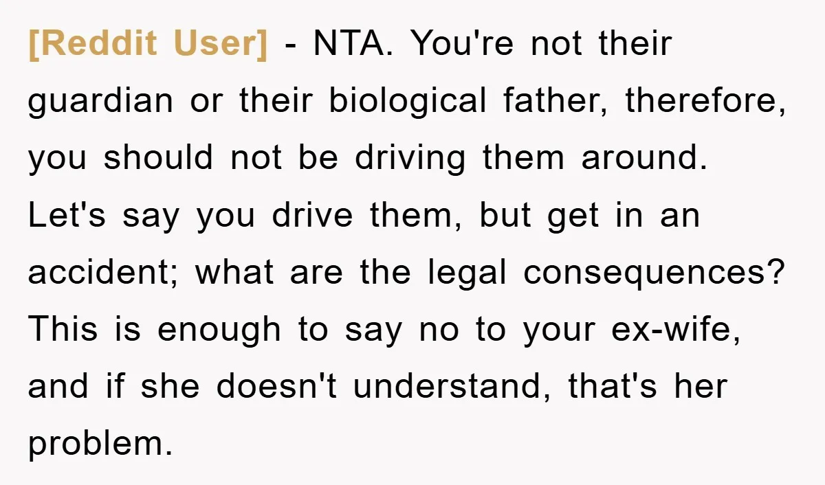 [Reddit User] − NTA. You're not their guardian or their biological father, therefore, you should not be driving them around. Let's say you drive them, but get in an accident;...