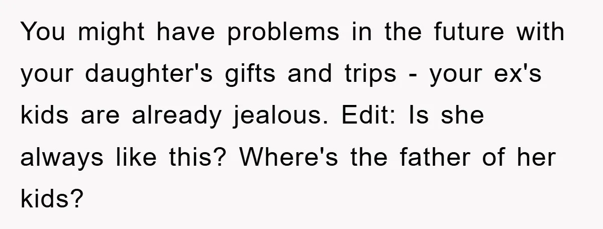 You might have problems in the future with your daughter's gifts and trips - your ex's kids are already jealous. Edit: Is she always like this? Where's the father of...
