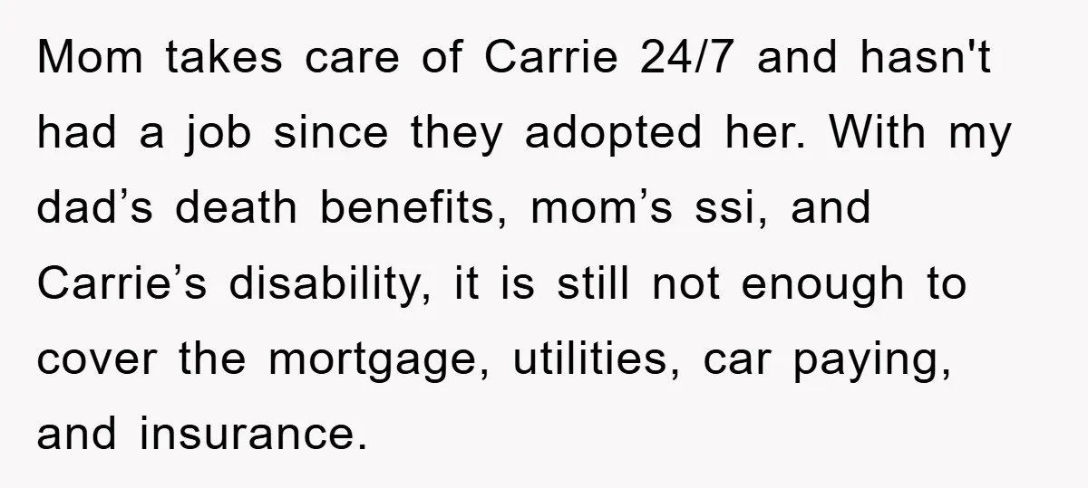 Mom takes care of Carrie 24/7 and hasn't had a job since they adopted her. With my dad’s death benefits, mom’s ssi, and Carrie’s disability, it is still not enough...