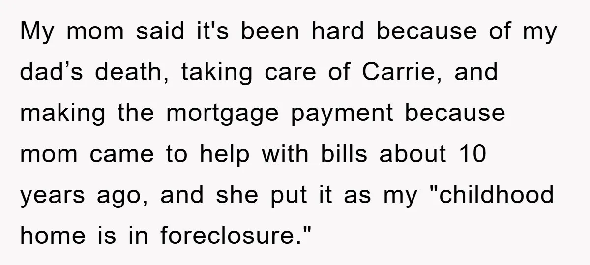My mom said it's been hard because of my dad’s death, taking care of Carrie, and making the mortgage payment because mom came to help with bills about 10 years...