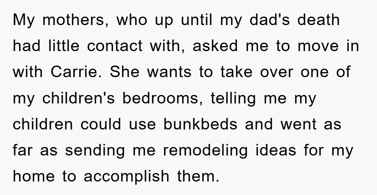 My mothers, who up until my dad's death had little contact with, asked me to move in with Carrie. She wants to take over one of my children's bedrooms, telling...