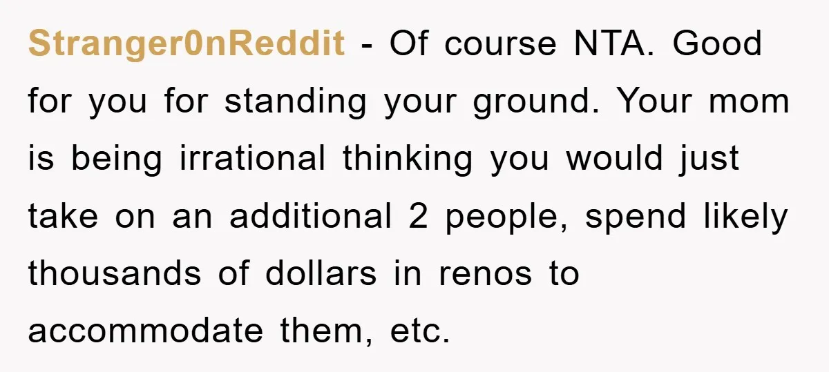 Stranger0nReddit − Of course NTA. Good for you for standing your ground. Your mom is being irrational thinking you would just take on an additional 2 people, spend likely thousands...