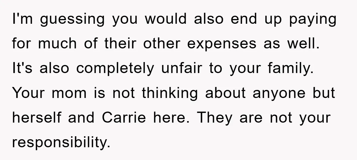 I'm guessing you would also end up paying for much of their other expenses as well. It's also completely unfair to your family. Your mom is not thinking about anyone...