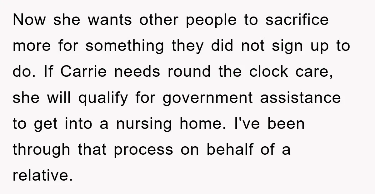 Now she wants other people to sacrifice more for something they did not sign up to do. If Carrie needs round the clock care, she will qualify for government assistance...