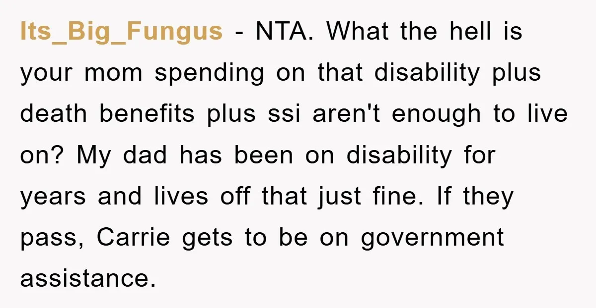 Its_Big_Fungus − NTA. What the hell is your mom spending on that disability plus death benefits plus ssi aren't enough to live on? My dad has been on disability for...