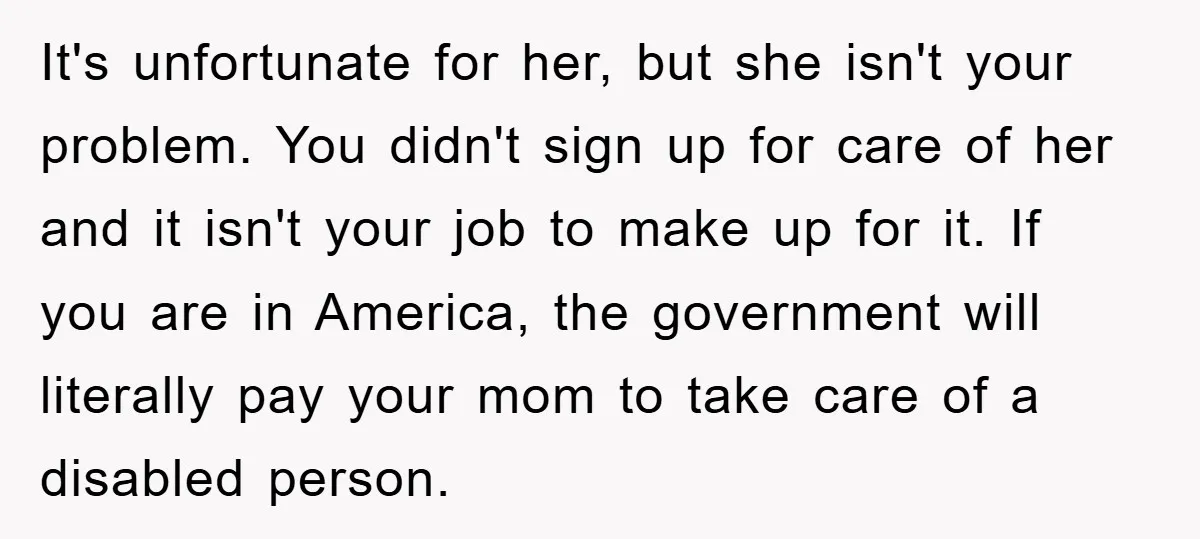 It's unfortunate for her, but she isn't your problem. You didn't sign up for care of her and it isn't your job to make up for it. If you are...