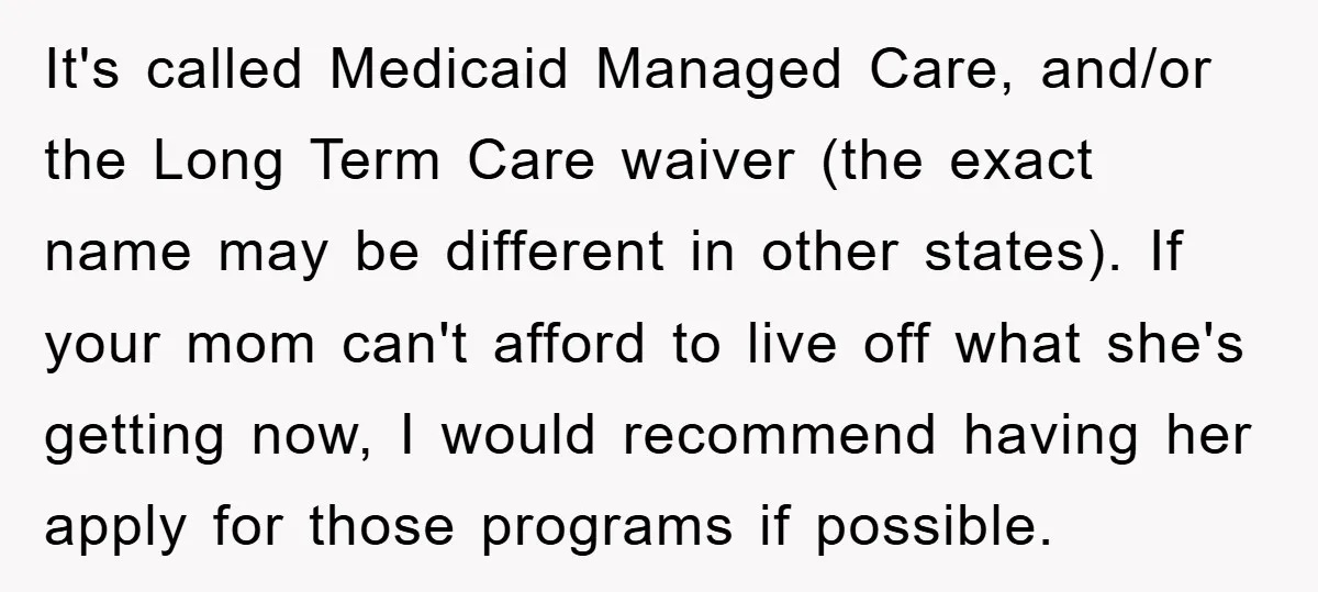 It's called Medicaid Managed Care, and/or the Long Term Care waiver (the exact name may be different in other states). If your mom can't afford to live off what she's...