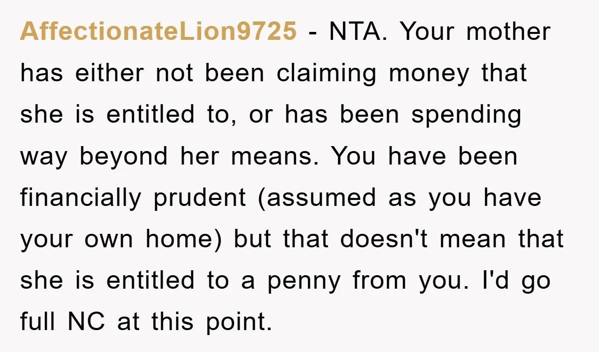 AffectionateLion9725 − NTA. Your mother has either not been claiming money that she is entitled to, or has been spending way beyond her means. You have been financially prudent (assumed...