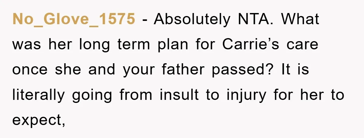 No_Glove_1575 − Absolutely NTA. What was her long term plan for Carrie’s care once she and your father passed? It is literally going from insult to injury for her to...