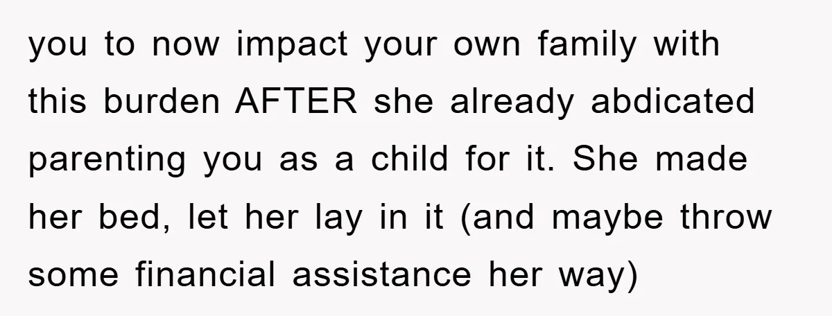 you to now impact your own family with this burden AFTER she already abdicated parenting you as a child for it. She made her bed, let her lay in it...