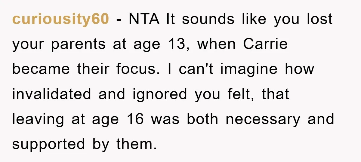curiousity60 − NTA It sounds like you lost your parents at age 13, when Carrie became their focus. I can't imagine how invalidated and ignored you felt, that leaving at...