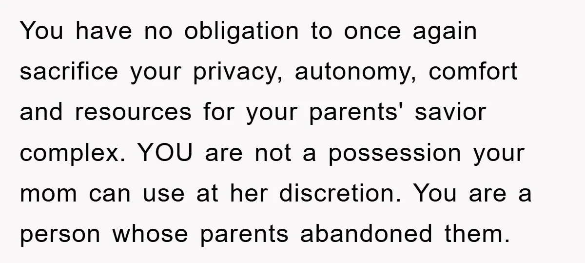 You have no obligation to once again sacrifice your privacy, autonomy, comfort and resources for your parents' savior complex. YOU are not a possession your mom can use at her...