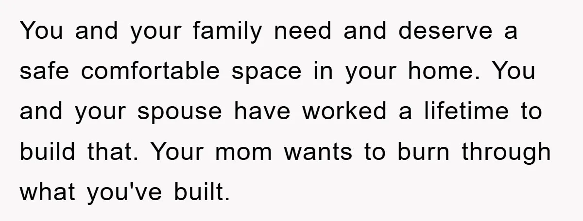 You and your family need and deserve a safe comfortable space in your home. You and your spouse have worked a lifetime to build that. Your mom wants to burn...