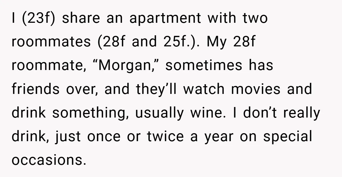 I (23f) share an apartment with two roommates (28f and 25f.). My 28f roommate, “Morgan,” sometimes has friends over, and they’ll watch movies and drink something, usually wine. I don’t...