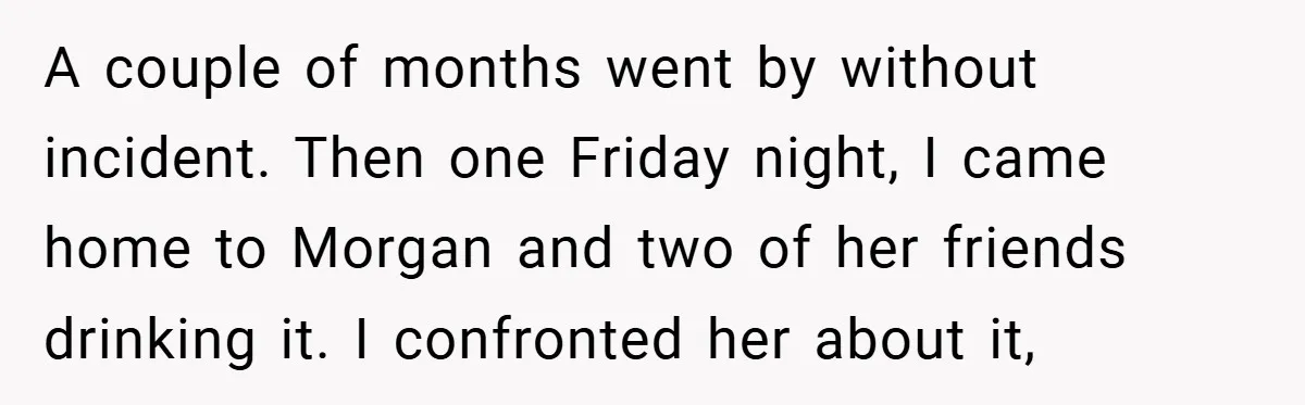 A couple of months went by without incident. Then one Friday night, I came home to Morgan and two of her friends drinking it. I confronted her about it,