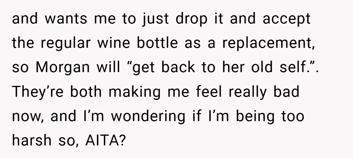 and wants me to just drop it and accept the regular wine bottle as a replacement, so Morgan will “get back to her old self.”. They’re both making me feel...