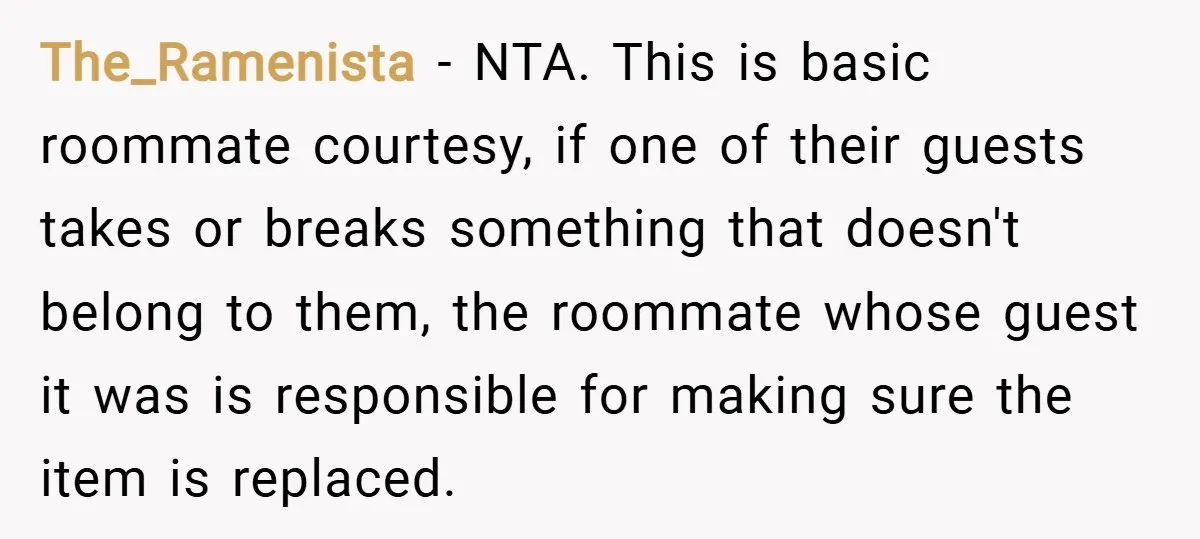 The_Ramenista − NTA. This is basic roommate courtesy, if one of their guests takes or breaks something that doesn't belong to them, the roommate whose guest it was is responsible...