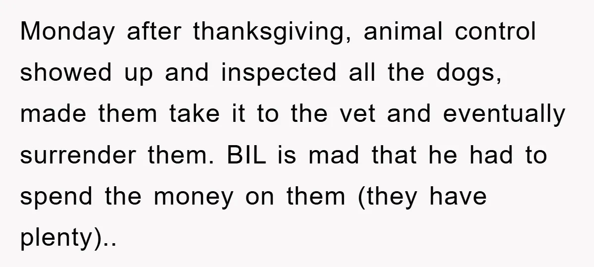 Monday after thanksgiving, animal control showed up and inspected all the dogs, made them take it to the vet and eventually surrender them. BIL is mad that he had to...