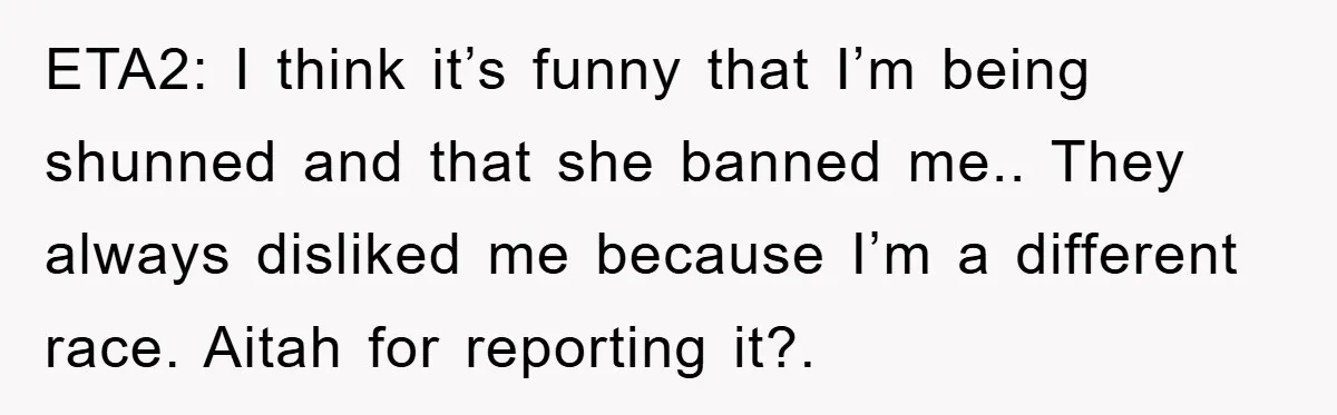 ETA2: I think it’s funny that I’m being shunned and that she banned me.. They always disliked me because I’m a different race. Aitah for reporting it?.