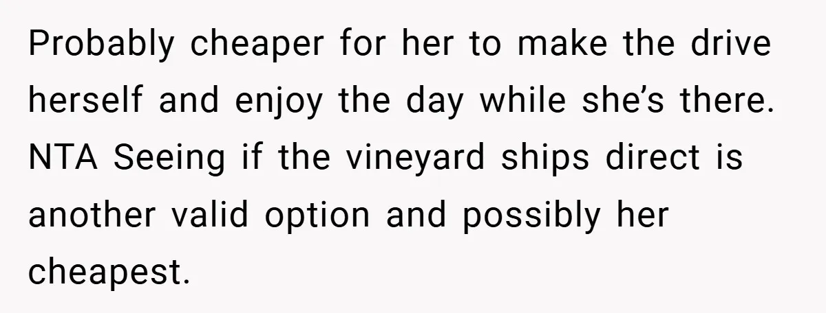 Probably cheaper for her to make the drive herself and enjoy the day while she’s there. NTA Seeing if the vineyard ships direct is another valid option and possibly her...