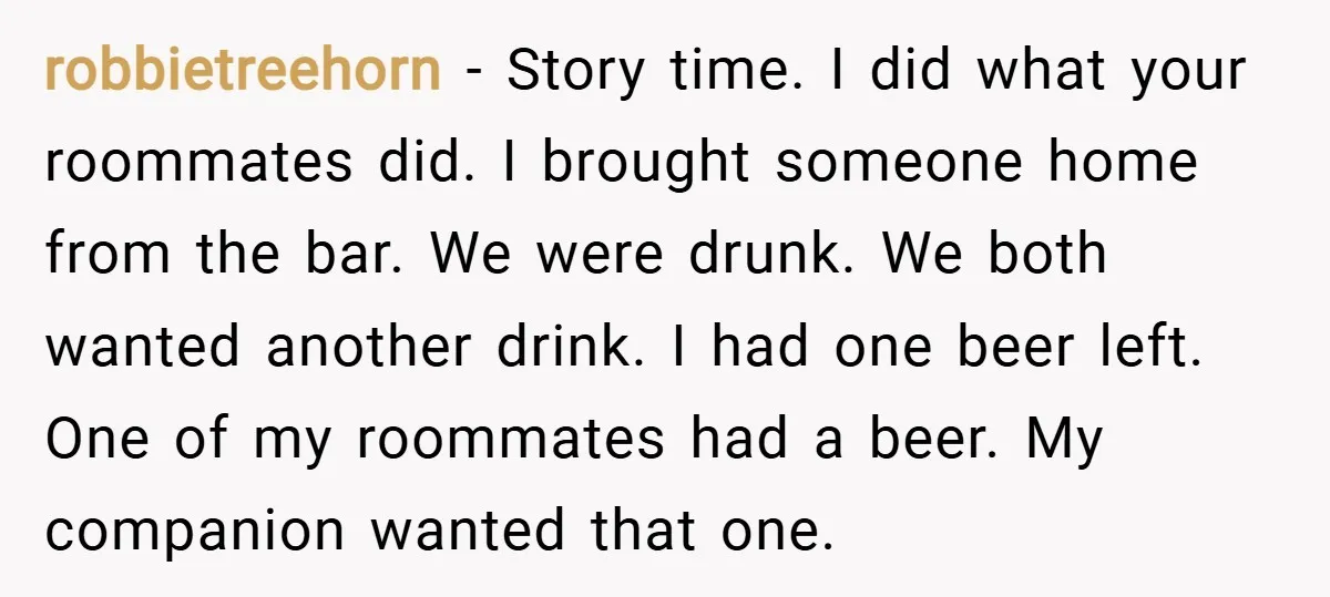 robbietreehorn − Story time. I did what your roommates did. I brought someone home from the bar. We were drunk. We both wanted another drink. I had one beer left....