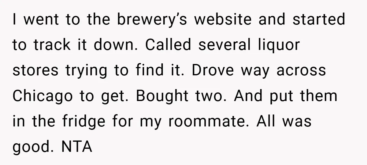 I went to the brewery’s website and started to track it down. Called several liquor stores trying to find it. Drove way across Chicago to get. Bought two. And put...