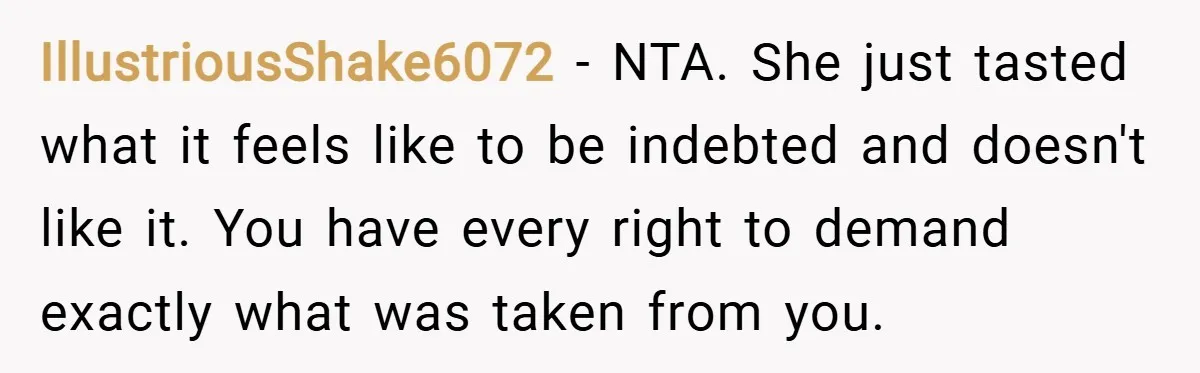 IllustriousShake6072 − NTA. She just tasted what it feels like to be indebted and doesn't like it. You have every right to demand exactly what was taken from you.
