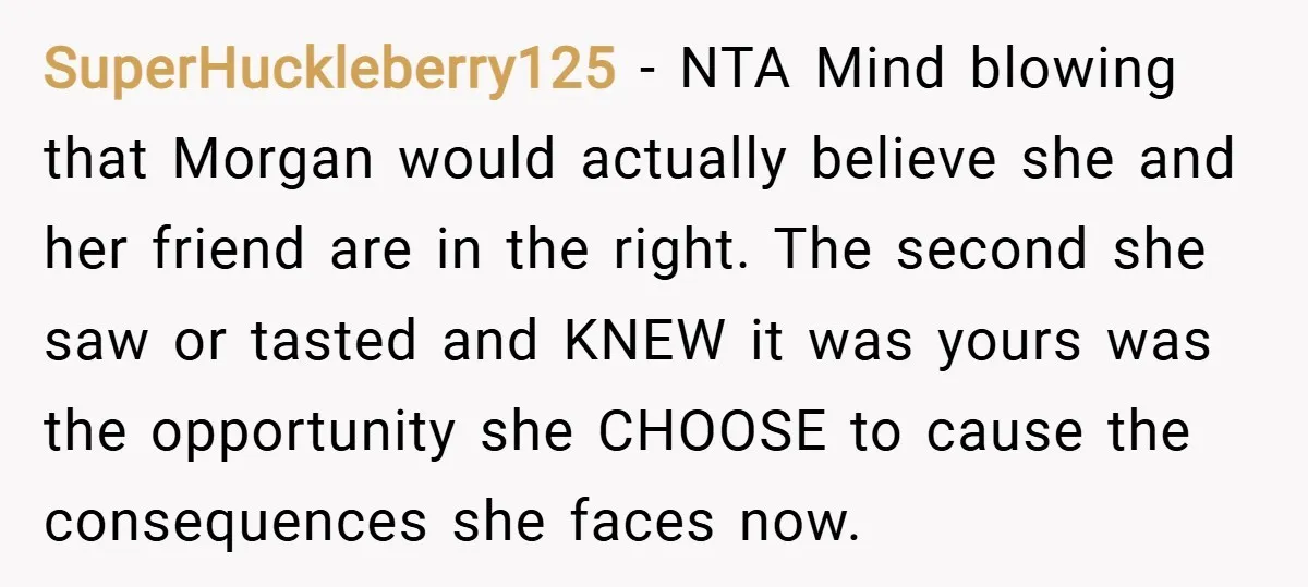 SuperHuckleberry125 − NTA Mind blowing that Morgan would actually believe she and her friend are in the right. The second she saw or tasted and KNEW it was yours was...