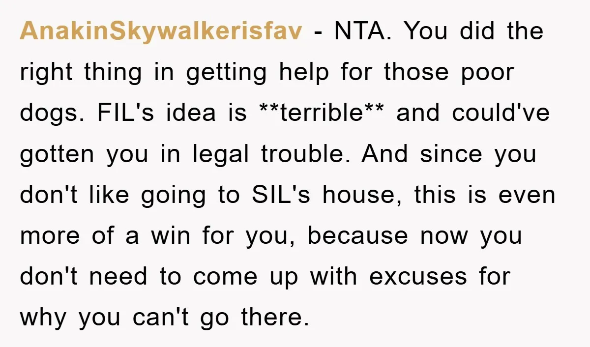 AnakinSkywalkerisfav − NTA. You did the right thing in getting help for those poor dogs. FIL's idea is **terrible** and could've gotten you in legal trouble. And since you don't...