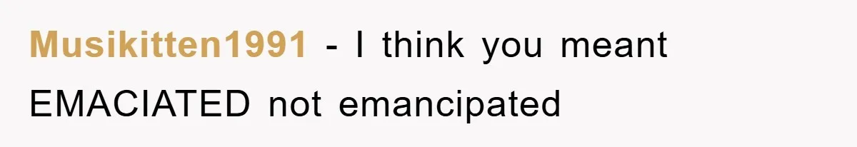 Musikitten1991 − I think you meant EMACIATED not emancipated