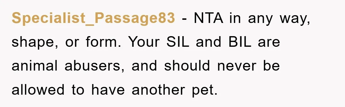 Specialist_Passage83 − NTA in any way, shape, or form. Your SIL and BIL are animal abusers, and should never be allowed to have another pet.