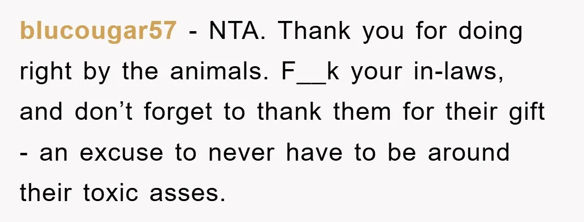 blucougar57 − NTA. Thank you for doing right by the animals. F__k your in-laws, and don’t forget to thank them for their gift - an excuse to never have to...