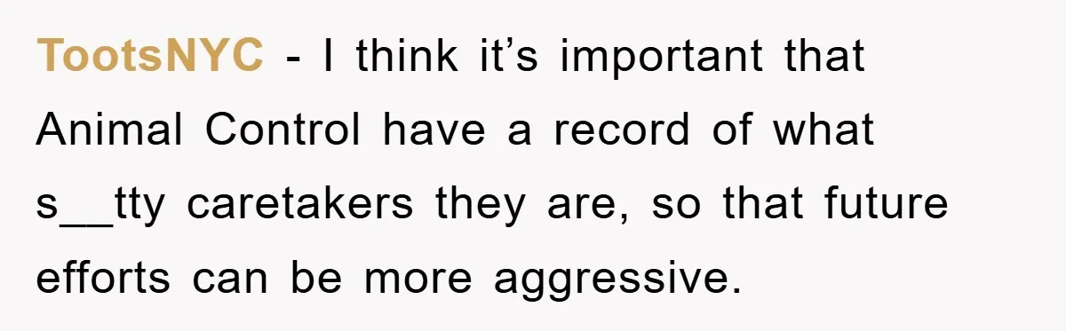 TootsNYC − I think it’s important that Animal Control have a record of what s__tty caretakers they are, so that future efforts can be more aggressive.