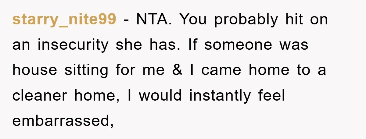 starry_nite99 − NTA. You probably hit on an insecurity she has. If someone was house sitting for me & I came home to a cleaner home, I would instantly feel...