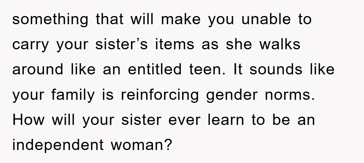 something that will make you unable to carry your sister’s items as she walks around like an entitled teen. It sounds like your family is reinforcing gender norms. How will...