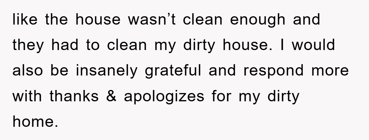 like the house wasn’t clean enough and they had to clean my dirty house. I would also be insanely grateful and respond more with thanks & apologizes for my dirty...